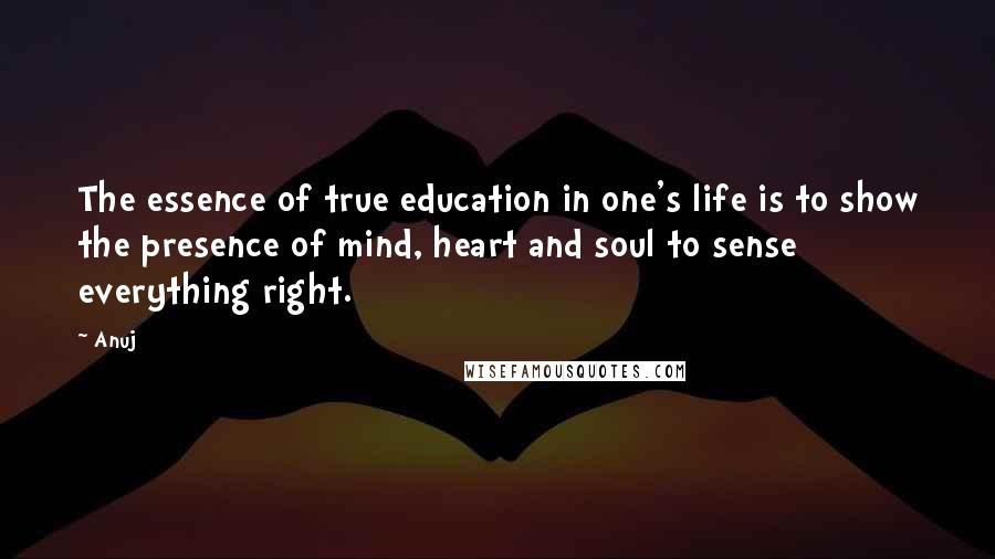 Anuj Quotes: The essence of true education in one's life is to show the presence of mind, heart and soul to sense everything right.