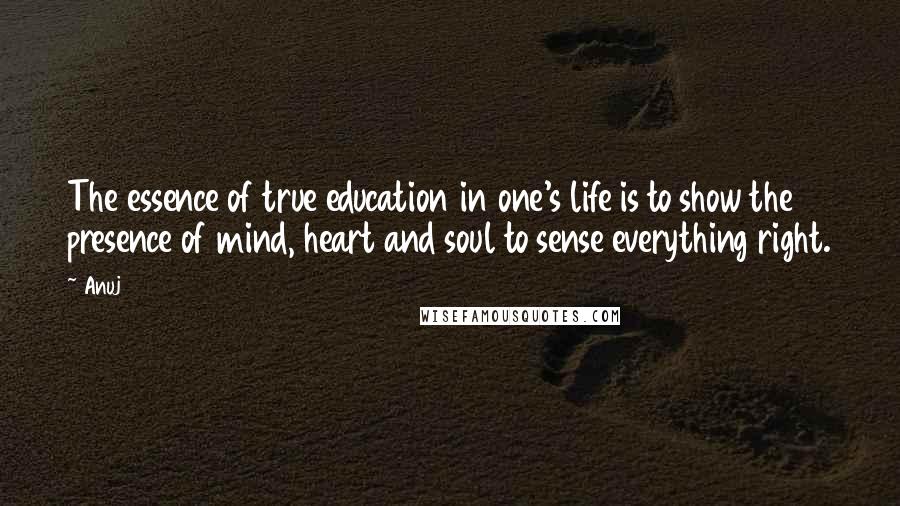 Anuj Quotes: The essence of true education in one's life is to show the presence of mind, heart and soul to sense everything right.