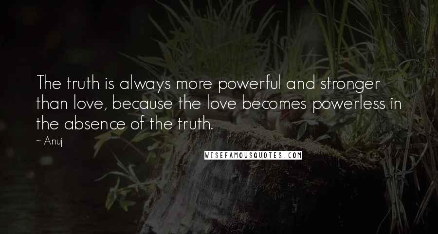 Anuj Quotes: The truth is always more powerful and stronger than love, because the love becomes powerless in the absence of the truth.