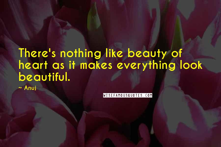 Anuj Quotes: There's nothing like beauty of heart as it makes everything look beautiful.
