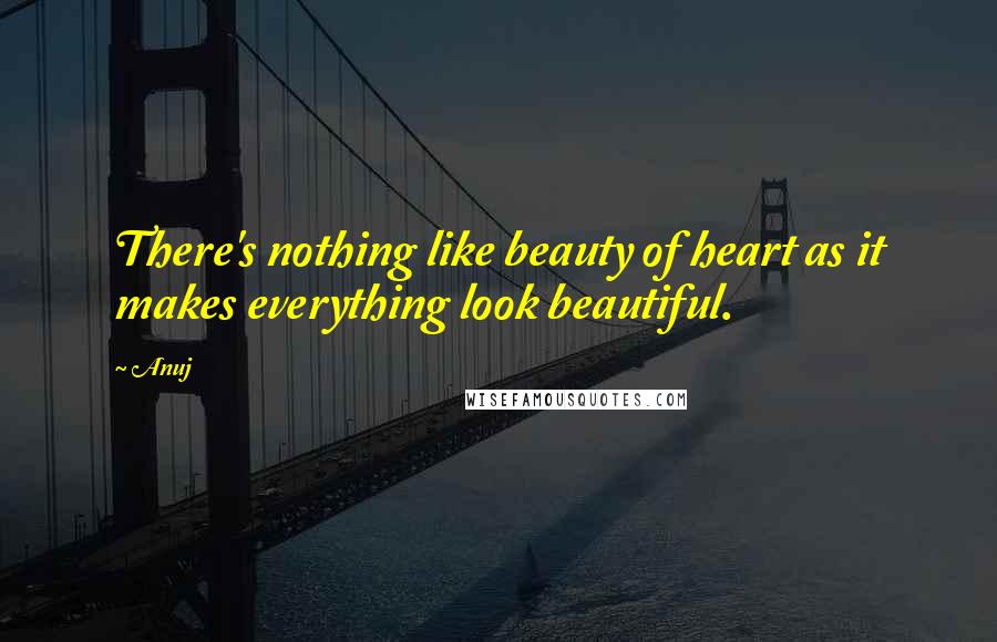 Anuj Quotes: There's nothing like beauty of heart as it makes everything look beautiful.