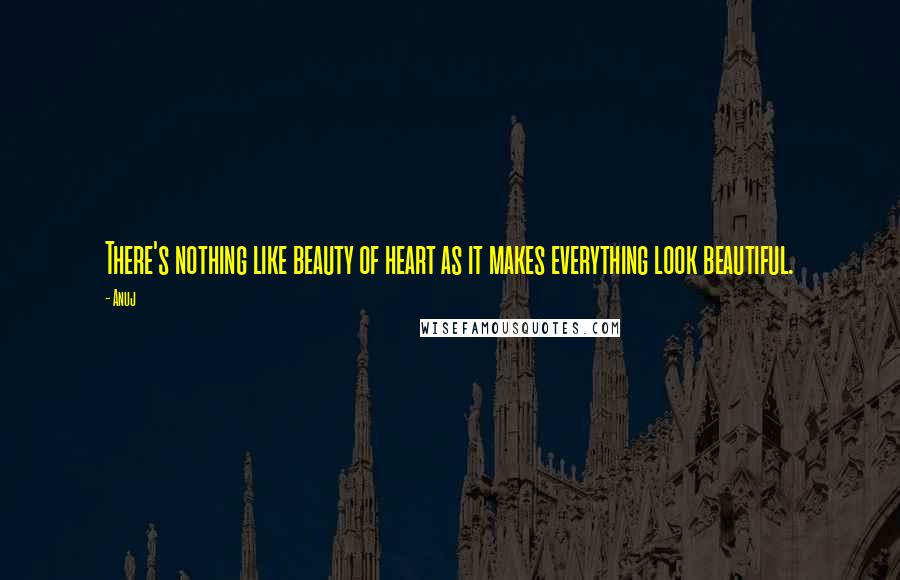 Anuj Quotes: There's nothing like beauty of heart as it makes everything look beautiful.