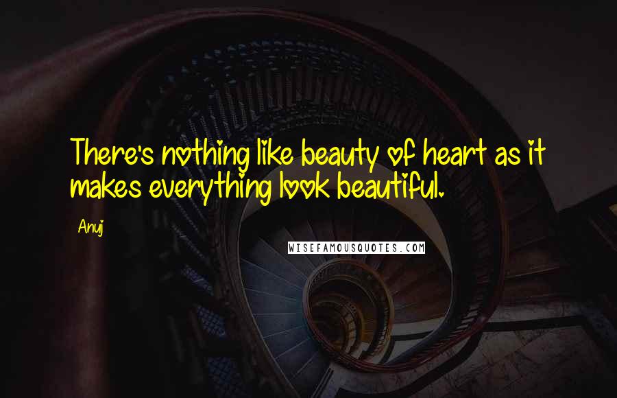 Anuj Quotes: There's nothing like beauty of heart as it makes everything look beautiful.