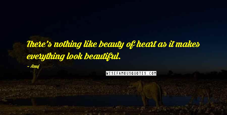 Anuj Quotes: There's nothing like beauty of heart as it makes everything look beautiful.