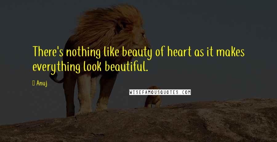 Anuj Quotes: There's nothing like beauty of heart as it makes everything look beautiful.