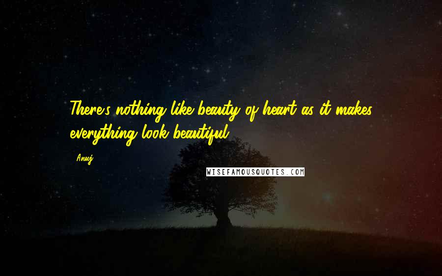 Anuj Quotes: There's nothing like beauty of heart as it makes everything look beautiful.