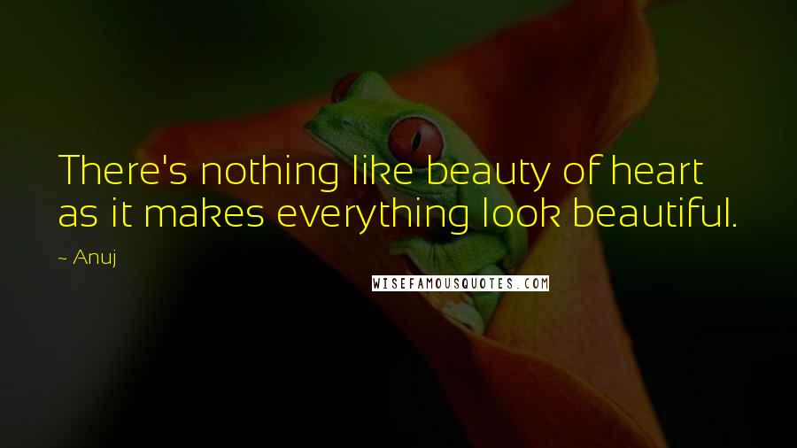 Anuj Quotes: There's nothing like beauty of heart as it makes everything look beautiful.