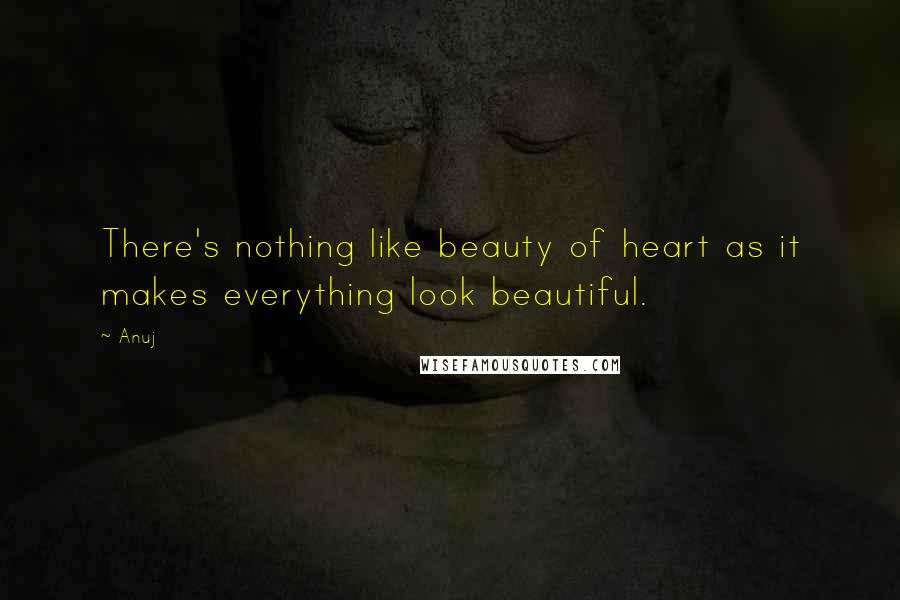 Anuj Quotes: There's nothing like beauty of heart as it makes everything look beautiful.