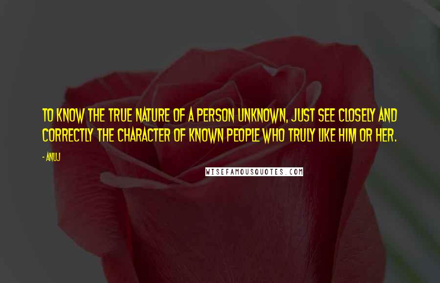 Anuj Quotes: To know the true nature of a person unknown, just see closely and correctly the character of known people who truly like him or her.