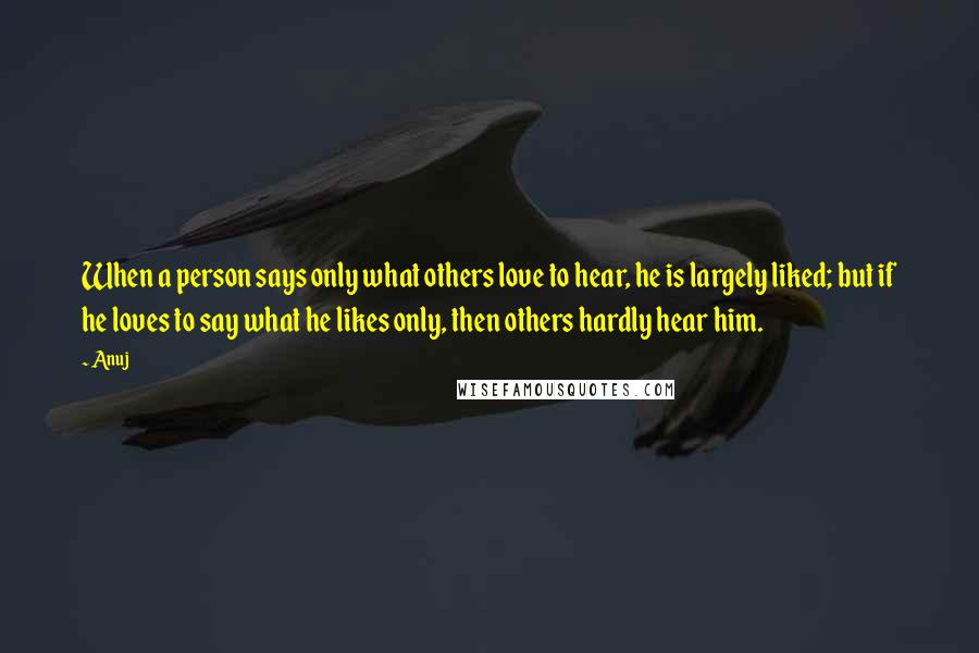 Anuj Quotes: When a person says only what others love to hear, he is largely liked; but if he loves to say what he likes only, then others hardly hear him.