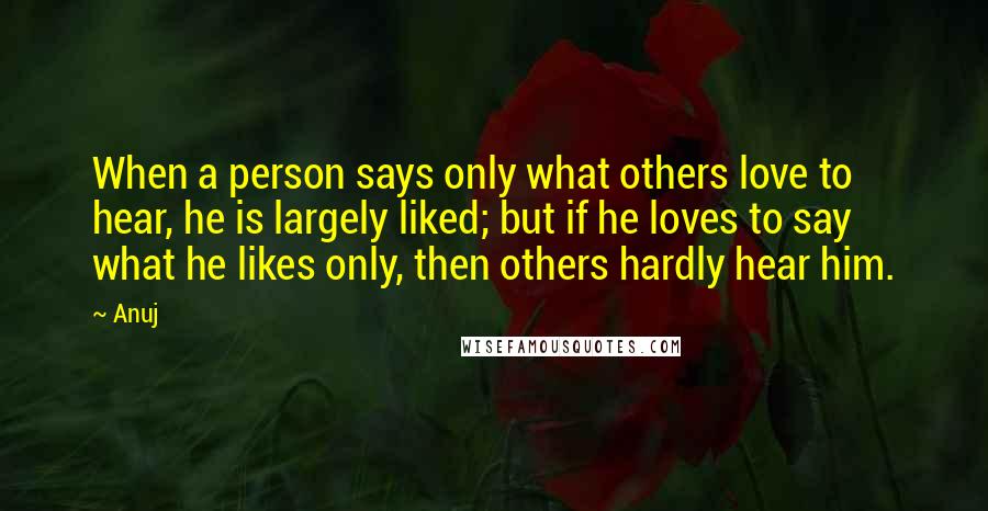 Anuj Quotes: When a person says only what others love to hear, he is largely liked; but if he loves to say what he likes only, then others hardly hear him.