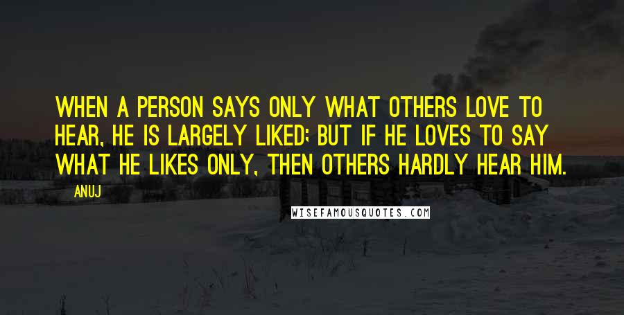 Anuj Quotes: When a person says only what others love to hear, he is largely liked; but if he loves to say what he likes only, then others hardly hear him.