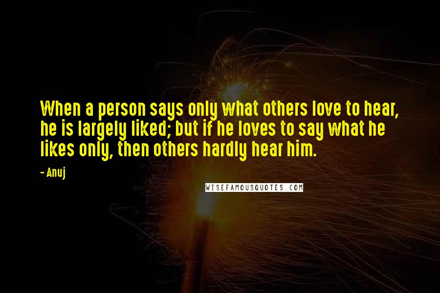 Anuj Quotes: When a person says only what others love to hear, he is largely liked; but if he loves to say what he likes only, then others hardly hear him.