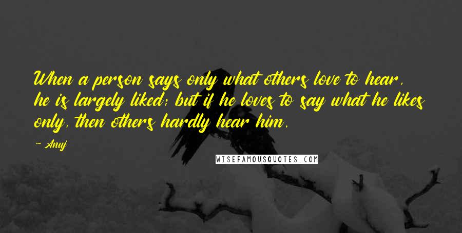 Anuj Quotes: When a person says only what others love to hear, he is largely liked; but if he loves to say what he likes only, then others hardly hear him.