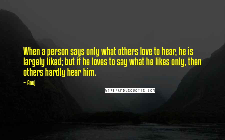 Anuj Quotes: When a person says only what others love to hear, he is largely liked; but if he loves to say what he likes only, then others hardly hear him.