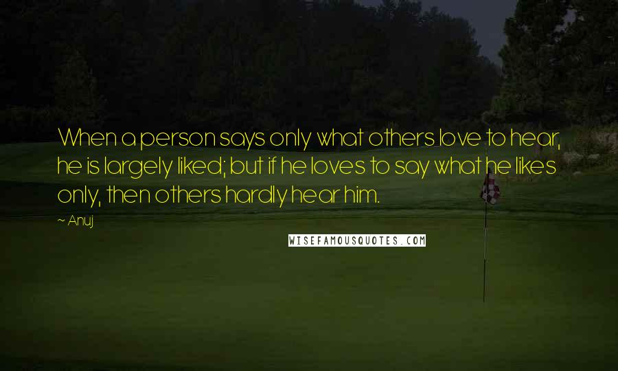 Anuj Quotes: When a person says only what others love to hear, he is largely liked; but if he loves to say what he likes only, then others hardly hear him.