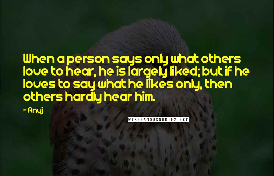 Anuj Quotes: When a person says only what others love to hear, he is largely liked; but if he loves to say what he likes only, then others hardly hear him.