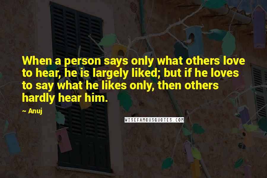 Anuj Quotes: When a person says only what others love to hear, he is largely liked; but if he loves to say what he likes only, then others hardly hear him.