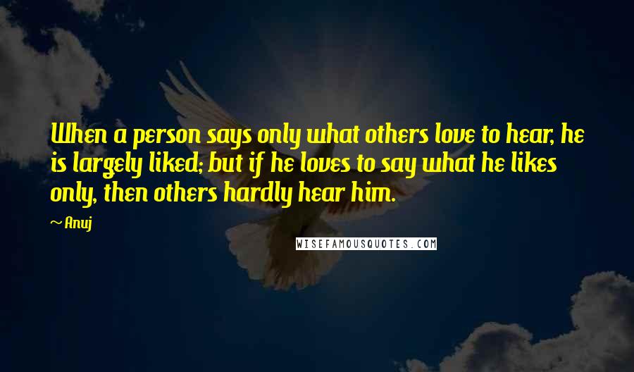 Anuj Quotes: When a person says only what others love to hear, he is largely liked; but if he loves to say what he likes only, then others hardly hear him.