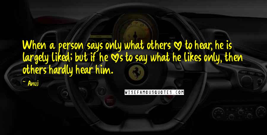 Anuj Quotes: When a person says only what others love to hear, he is largely liked; but if he loves to say what he likes only, then others hardly hear him.