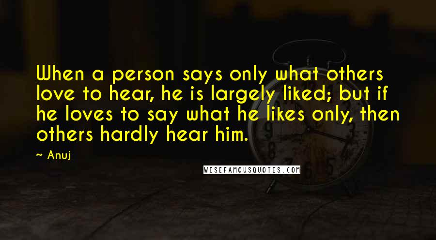 Anuj Quotes: When a person says only what others love to hear, he is largely liked; but if he loves to say what he likes only, then others hardly hear him.