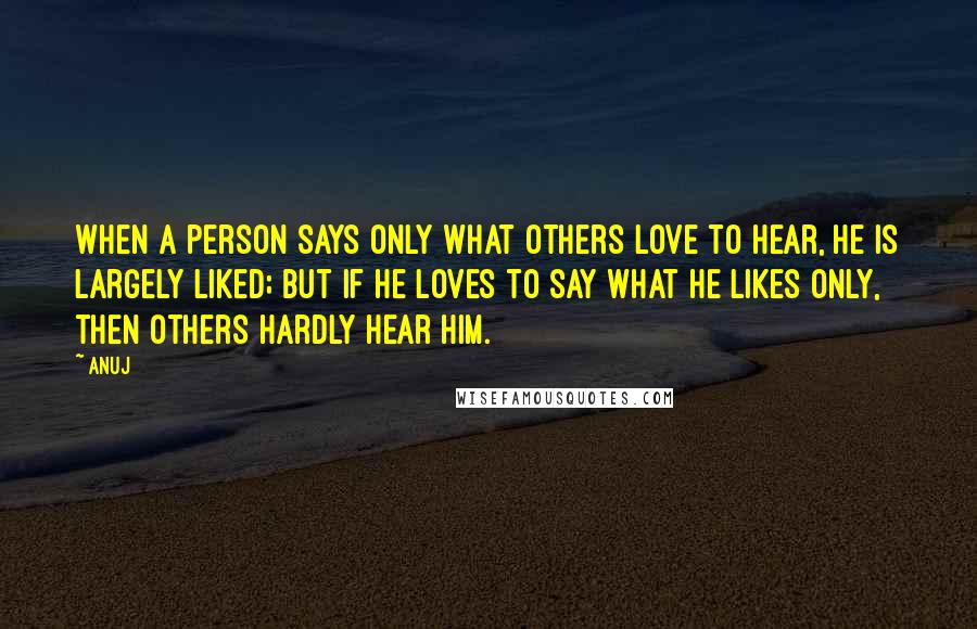 Anuj Quotes: When a person says only what others love to hear, he is largely liked; but if he loves to say what he likes only, then others hardly hear him.