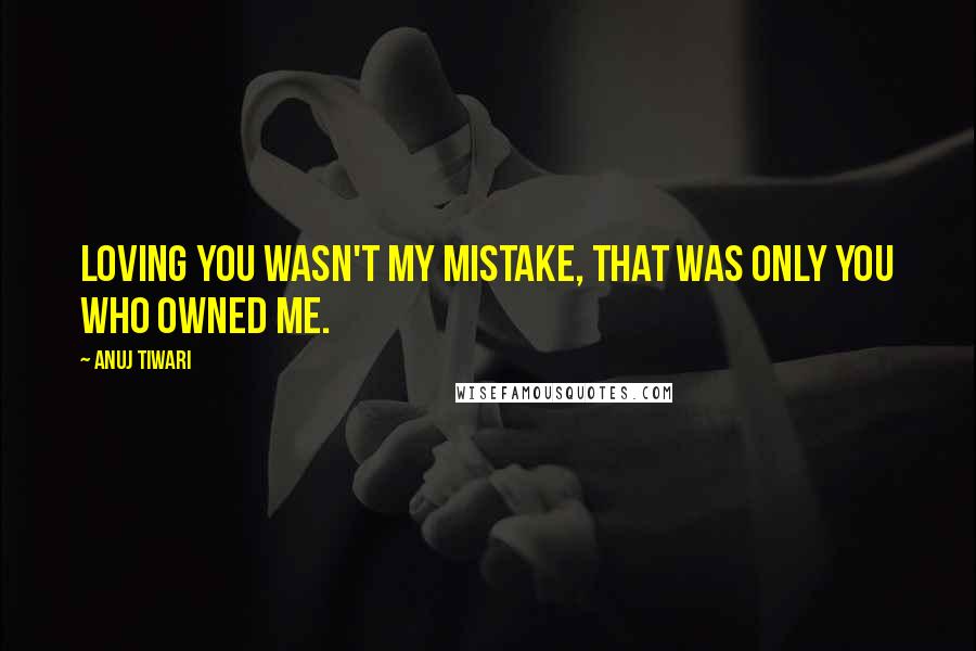 Anuj Tiwari Quotes: Loving you wasn't my mistake, that was only you who owned me.