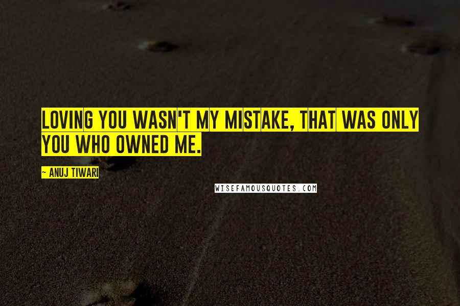 Anuj Tiwari Quotes: Loving you wasn't my mistake, that was only you who owned me.