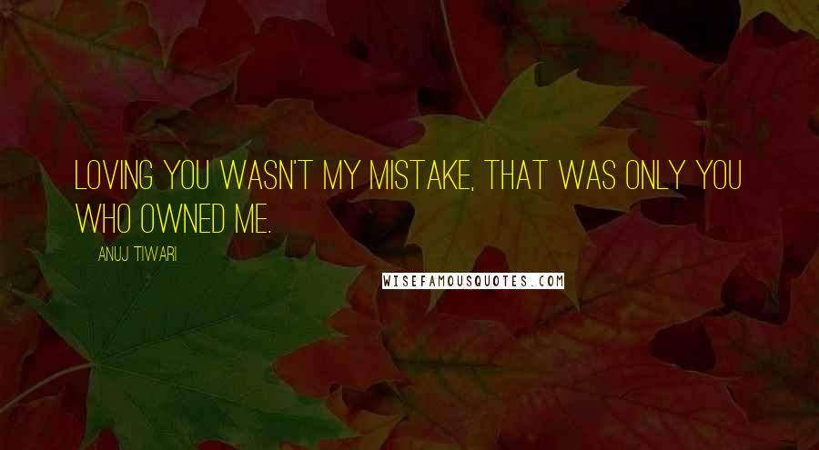Anuj Tiwari Quotes: Loving you wasn't my mistake, that was only you who owned me.