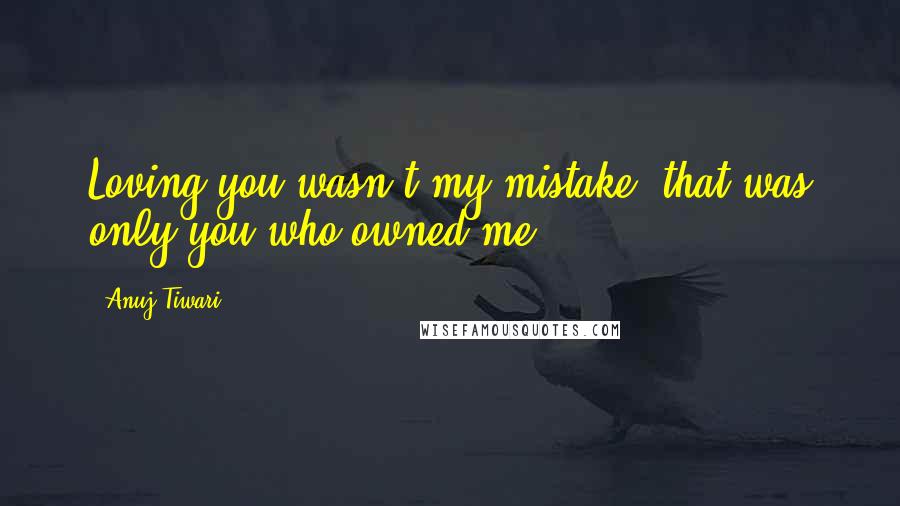 Anuj Tiwari Quotes: Loving you wasn't my mistake, that was only you who owned me.