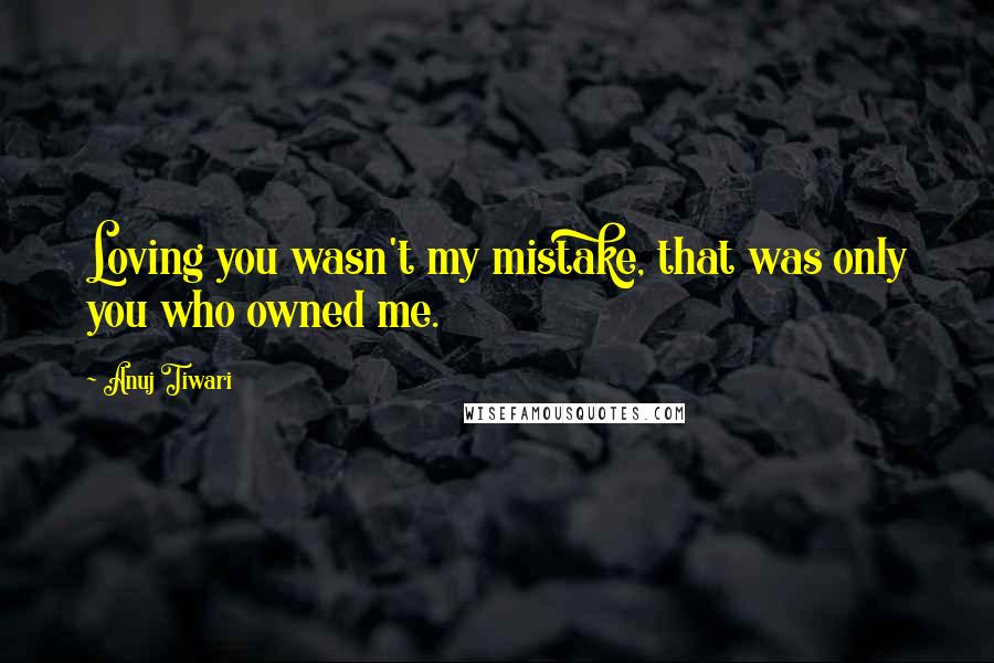 Anuj Tiwari Quotes: Loving you wasn't my mistake, that was only you who owned me.