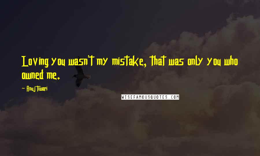 Anuj Tiwari Quotes: Loving you wasn't my mistake, that was only you who owned me.