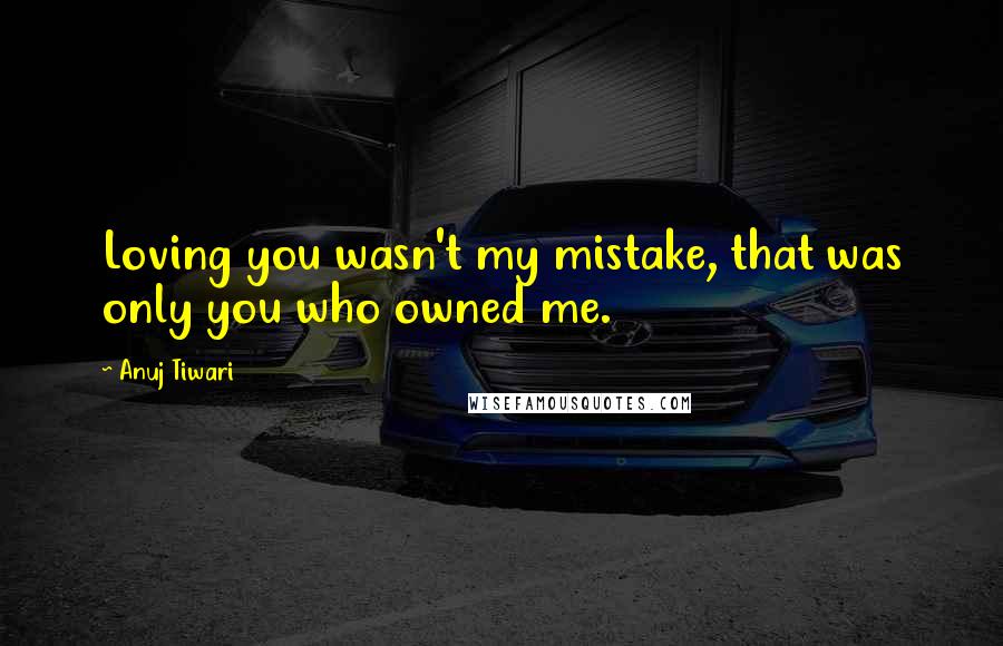 Anuj Tiwari Quotes: Loving you wasn't my mistake, that was only you who owned me.