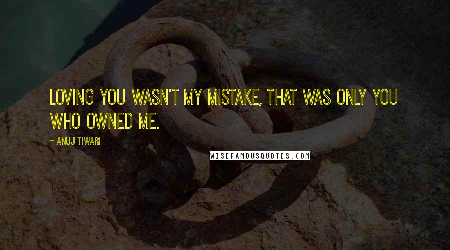 Anuj Tiwari Quotes: Loving you wasn't my mistake, that was only you who owned me.