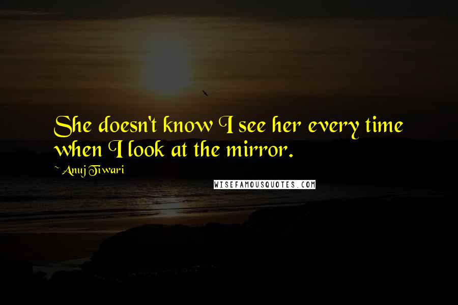 Anuj Tiwari Quotes: She doesn't know I see her every time when I look at the mirror.