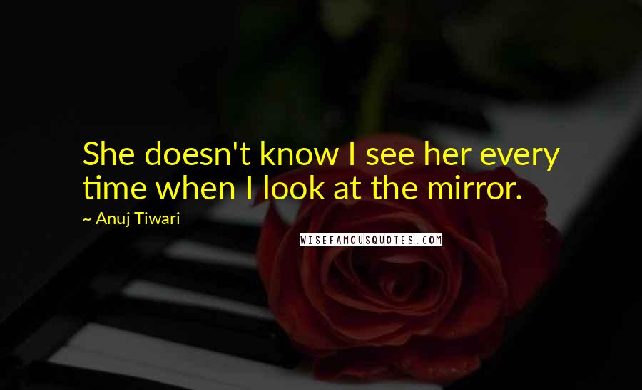 Anuj Tiwari Quotes: She doesn't know I see her every time when I look at the mirror.