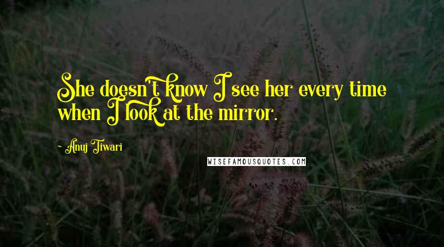 Anuj Tiwari Quotes: She doesn't know I see her every time when I look at the mirror.