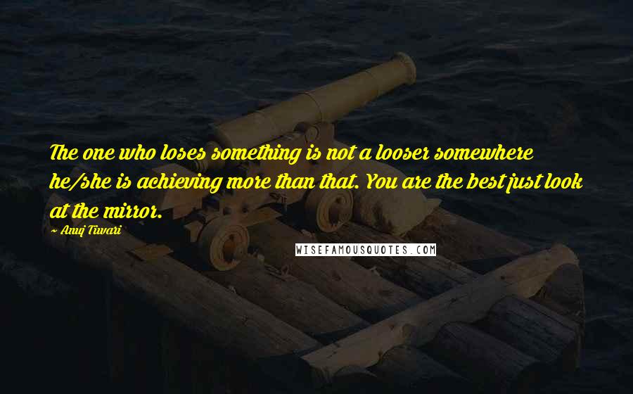 Anuj Tiwari Quotes: The one who loses something is not a looser somewhere he/she is achieving more than that. You are the best just look at the mirror.