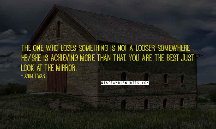 Anuj Tiwari Quotes: The one who loses something is not a looser somewhere he/she is achieving more than that. You are the best just look at the mirror.