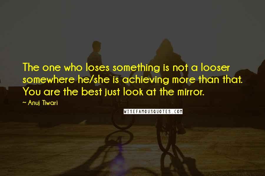 Anuj Tiwari Quotes: The one who loses something is not a looser somewhere he/she is achieving more than that. You are the best just look at the mirror.