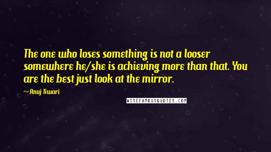 Anuj Tiwari Quotes: The one who loses something is not a looser somewhere he/she is achieving more than that. You are the best just look at the mirror.