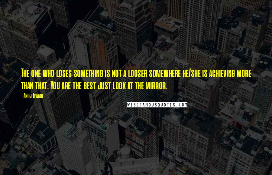 Anuj Tiwari Quotes: The one who loses something is not a looser somewhere he/she is achieving more than that. You are the best just look at the mirror.