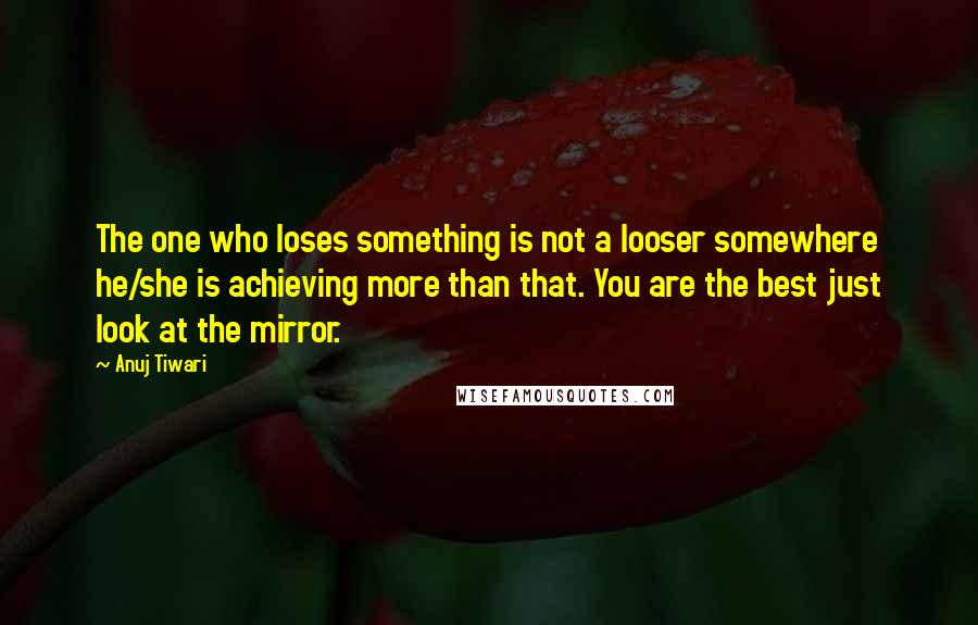 Anuj Tiwari Quotes: The one who loses something is not a looser somewhere he/she is achieving more than that. You are the best just look at the mirror.