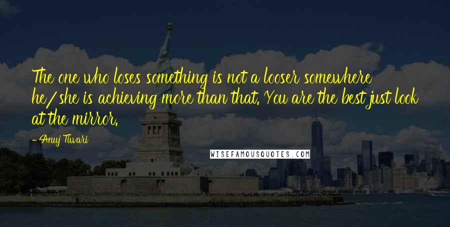 Anuj Tiwari Quotes: The one who loses something is not a looser somewhere he/she is achieving more than that. You are the best just look at the mirror.