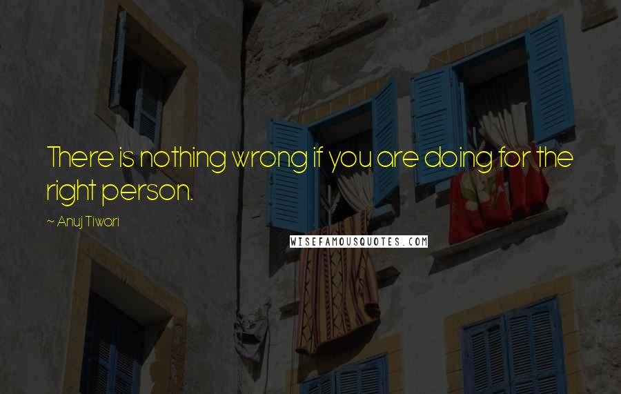 Anuj Tiwari Quotes: There is nothing wrong if you are doing for the right person.