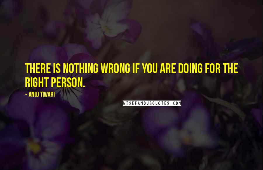 Anuj Tiwari Quotes: There is nothing wrong if you are doing for the right person.