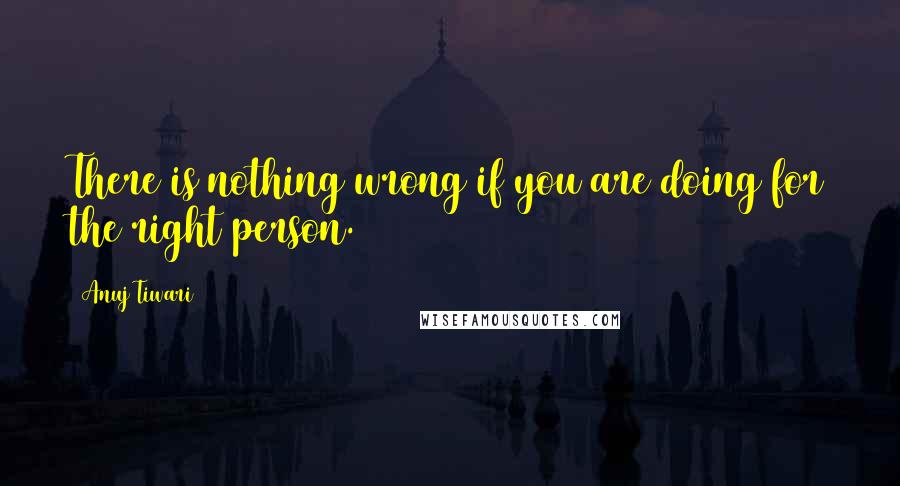 Anuj Tiwari Quotes: There is nothing wrong if you are doing for the right person.