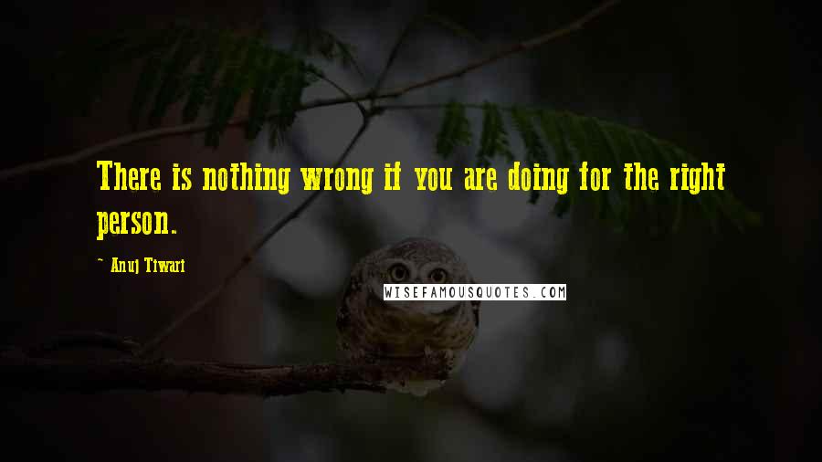 Anuj Tiwari Quotes: There is nothing wrong if you are doing for the right person.