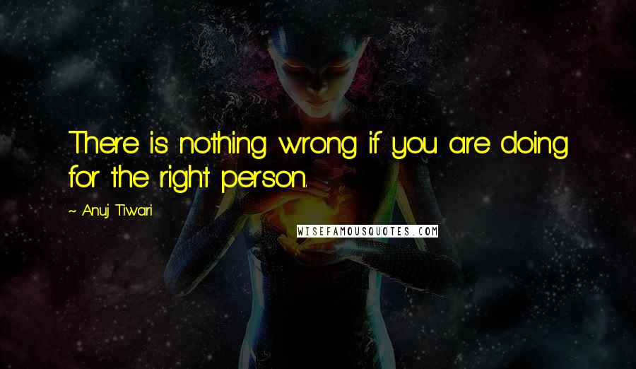 Anuj Tiwari Quotes: There is nothing wrong if you are doing for the right person.