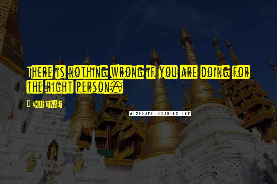 Anuj Tiwari Quotes: There is nothing wrong if you are doing for the right person.